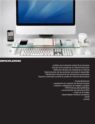 CONOCIMIENTOS




especialidades
                                     Análisis de la situación actual de la empresa
                                    Estudio de la presencia en Internet del sector
                                      Definición del plan de marketing en Internet
                          Determinación de las acciones concretas a desarrollar
                           Planificación temporal de las actuaciones propuestas
                   Soporte continuado durante la puesta en marcha del proyecto

                                                                 - frontend/backend
                                    - experiencia en creación de themes propios
                                    - creación y adaptación de widgets y plugins
                                                   - PHP/CSS/JavaScript/MySQL
                                              - conocimientos de estructura SEO
                                                               - orden en el código
                                               - desarrollador frontend wordpress
                                                          - joomla - html5 - j- html5
                                                                            - joomla
 