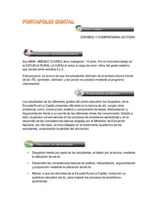 ESPAÑOL Y COMPRENSIÓN LECTORA 
Soy NIDIA JIMENEZ FLORES, llevo trabajando 15 años. Por el momento trabajo en 
la ESCUELA RURAL LA CAPILLA estoy a cargo de once niños del grado séptimo, 
que oscilan entre estratos 0 y 2. 
Este proyecto es acerca de que los estudiantes disfruten de la lectoescritura a través 
de las TIC, aprenden, disfrutan, y las ponen en práctica mediante el programa 
ciberespañol. 
Los estudiantes de los diferentes grados del centro educativo los Guayabos, de la 
Escuela Rural La Capilla presentan dificultad en la lectura de ahí, surgen otros 
problemas como: construcción, análisis y comprensión de textos, Interpretación y 
Argumentación frente a un escrito de las diferentes áreas del conocimiento. Debido a 
esto, se genera consecuencias en los procesos de enseñanza-aprendizaje y en el 
desarrollo de las competencias básicas exigidas por el Ministerio de Educación 
Nacional, por otro lado, se mira reflejado en el rendimiento académico de los 
estudiantes, ocasionando la pérdida del año lectivo. 
. 
• Despertar interés por parte de los estudiantes, el hábito por la lectura, mediante 
la utilización de las tic. 
• Desarrollar las competencias básicas de análisis, interpretación, argumentación 
y proposición mediante la utilización de las tic. 
• Motivar a que los docentes de la Escuela Rural La Capilla, involucren su 
quehacer educativo las tic, para mejorar los procesos de enseñanza-aprendizaje. 
 