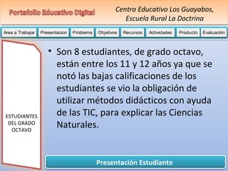 Centro Educativo Los Guayabos, 
Escuela Rural La Doctrina 
Area a Trabajar Presentacion Problema Objetivos Recursos Actividades PPPrrrooobbbllleeemmmaaa OOObbbjjjeeetttiiivvvooosss RRRReeeeccccuuuurrrrssssoooossss AAAAAccccctttttiiiiivvvvviiiiidddddaaaaadddddeeeeesssss PPPPPPPrrrrrrroooooooddddddduuuuuuuccccccctttttttooooooo Evaluación 
Presentación Estudiante 
ESTUDIANTES 
DEL GRADO 
OCTAVO 
• Son 8 estudiantes, de grado octavo, 
están entre los 11 y 12 años ya que se 
notó las bajas calificaciones de los 
estudiantes se vio la obligación de 
utilizar métodos didácticos con ayuda 
de las TIC, para explicar las Ciencias 
Naturales. 
 