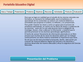 Area a Trabajar Presentacion Problema Objetivos Recursos Actividades PPPrrrooobbbllleeemmmaaa OOObbbjjjeeetttiiivvvooosss RRRReeeeccccuuuurrrrssssoooossss AAAAAccccctttttiiiiivvvvviiiiidddddaaaaadddddeeeeesssss PPPPPPPrrrrrrroooooooddddddduuuuuuuccccccctttttttooooooo Evaluación 
Para que se logre en realidad que el estudio de las ciencias naturales sea 
formativo, es necesario he indispensable, que la enseñanza y el 
aprendizaje de los contenidos se realicen con material didáctico y 
actividades que propicien el análisis, la reflexión, y la comprensión. 
Para poder impartir las clases y como un apoyo para el proceso de 
enseñanza aprendizaje, se cuenta con los libros de textos y cuadernos de 
los alumnos, razón por la cual cada docente tiene la obligación de 
investigar, buscar, crear y adecuar la información y material que le 
permita promover en los alumnos aprendizajes significativos. 
El hecho de carecer físicamente de información plasmada en un libro 
provoca que muchas de las veces los docentes opten por no trabajar 
continuamente con dicha materia restándole la importancia que tiene. 
De ahí que sea de total prioridad la búsqueda, diseño, adecuación y/o 
creación de material didáctico digital que permita a los docentes y 
alumnos desarrollar de manera adecuada y eficaz la asignatura de Ciencias 
Naturales. 
Presentación del Problema 
 