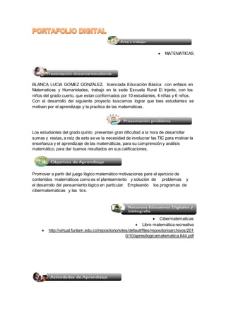  MATEMATICAS 
BLANCA LUCIA GOMEZ GONZALEZ, licenciada Educación Básica con enfasis en 
Matematicas y Humanidades, trabajo en la sede Escuela Rural El Injerto, con los 
niños del grado cuerto, que estan conformados por 10 estudiantes, 4 niñas y 6 niños. 
Con el desarrollo del siguiente proyecto buscamos lograr que loes estudiantes se 
motiven por el aprendizaje y la practica de las matematicas. 
Los estudiantes del grado quinto presentan gran dificultad a la hora de desarrollar 
sumas y restas, a raíz de esto se ve la necesidad de involucrar las TIC para motivar la 
enseñanza y el aprendizaje de las matemáticas, para su comprensión y análisis 
matemático, para dar buenos resultados en sus calificaciones. 
Promover a partir del juego lógico matemático motivaciones para el ejercicio de 
contenidos matemáticos como es el planteamiento y solución de problemas y 
el desarrollo del pensamiento lógico en particular. Empleando los programas de 
cibermatematicas y las tics. 
 Cibermatematicas 
 Libro matemática recreativa 
 http://virtual.funlam.edu.co/repositorio/sites/default/files/repositorioarchivos/201 
0/10/aprestlogicamatematica.644.pdf 
 