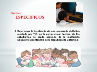 Objetivos 
ESPECIFICOS 
 Determinar la incidencia de una secuencia didáctica 
mediada por TIC, en la comprensión lectora, de los 
estudiantes de grado segundo de la institución 
Educativa Bicentenario de la Republica de Colombia. 
 