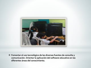  Fomentar el uso tecnológico de las diversas fuentes de consulta y 
comunicación. Orientar la aplicación del software educativo en las 
diferentes áreas del conocimiento. 
 