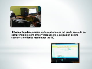 Evaluar los desempeños de los estudiantes del grado segundo en 
comprensión lectora antes y después de la aplicación de una 
secuencia didáctica medida por las TIC 
 