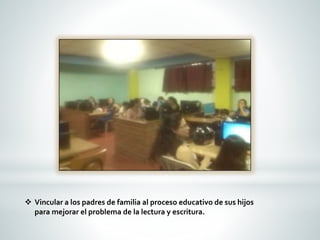  Vincular a los padres de familia al proceso educativo de sus hijos 
para mejorar el problema de la lectura y escritura. 
 