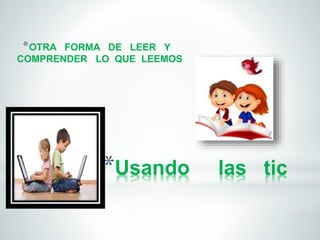 *OTRA FORMA DE LEER Y 
COMPRENDER LO QUE LEEMOS 
*Usando las tic 
 