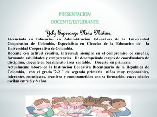 Yoly Esperanza Niño Mateus, 
Licenciada en Educación en Administración Educativas de la Universidad 
Cooperativa de Colombia, Especialista en Ciencias de la Educación de la 
Universidad Cooperativa de Colombia. 
Docente con actitud creativa, interesada siempre en el compromiso de enseñar, 
formando habilidades y competencias. He desempeñado cargos de coordinadora de 
disciplina, docente en bachillerato área contable. Docente en primaria. 
Actualmente laboro en la Institución Educativa Bicentenario de la Republica de 
Colombia, con el grado ¨2-2 ¨ de segundo primaria niños muy responsables, 
tolerantes, entusiastas, creativos y comprometidos con su formación, cuyas edades 
oscilan entre 6 y 8 años. 
 
