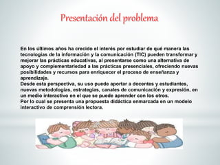 En los últimos años ha crecido el interés por estudiar de qué manera las 
tecnologías de la información y la comunicación (TIC) pueden transformar y 
mejorar las prácticas educativas, al presentarse como una alternativa de 
apoyo y complementariedad a las prácticas presenciales, ofreciendo nuevas 
posibilidades y recursos para enriquecer el proceso de enseñanza y 
aprendizaje. 
Desde esta perspectiva, su uso puede aportar a docentes y estudiantes, 
nuevas metodologías, estrategias, canales de comunicación y expresión, en 
un medio interactivo en el que se puede aprender con los otros. 
Por lo cual se presenta una propuesta didáctica enmarcada en un modelo 
interactivo de comprensión lectora. 
 