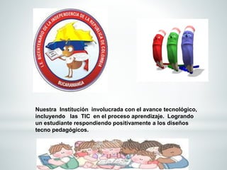 Nuestra Institución involucrada con el avance tecnológico, 
incluyendo las TIC en el proceso aprendizaje. Logrando 
un estudiante respondiendo positivamente a los diseños 
tecno pedagógicos. 
 