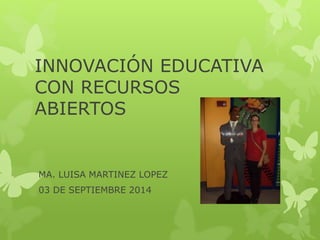 INNOVACIÓN EDUCATIVA 
CON RECURSOS 
ABIERTOS 
MA. LUISA MARTINEZ LOPEZ 
03 DE SEPTIEMBRE 2014 
 