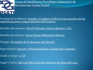 Centro de Bachillerato Tecnológico Industrial y de
            Servicios #33 “Leona Vicario”



Nombre de la Materia: Instala y Configura Software de acuerdo con las
especificaciones y requerimientos del usuario.

Nombre del maestro: M.A.D Dionisio Aburto Romero, LSC.

Nombre del alumno: Jaziel Hiram Meléndrez Becerra

Trabajo: Portafolio de Evidencias 2do Parcial.

Especialidad: Soporte y Mantenimiento a Equipo de Cómputo.

Grado y Grupo: 2 “O”.

Lugar y Fecha: San Luis Río Colorado Sonora.2 de Mayo del 2012.
 