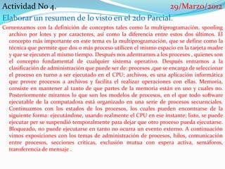 Actividad No 4.                                  29/Marzo/2012
Elaborar un resumen de lo visto en el 2do Parcial.
Comenzamos con la definición de conceptos tales como la multiprogramación, spooling
  archivo por lotes y por caracteres, así como la diferencia entre estos dos últimos. El
  concepto más importante en este tema es la multiprogramación, que se define como la
  técnica que permite que dos o más proceso utilicen el mismo espacio en la tarjeta madre
  y que se ejecuten al mismo tiempo. Después nos adentramos a los procesos , quienes son
  el concepto fundamental de cualquier sistema operativo. Después entramos a la
  clasificación de administración que puede ser de: procesos ,que se encarga de seleccionar
  el proceso en turno a ser ejecutado en el CPU; archivos, es una aplicación informática
  que provee procesos a archivos y facilita el realizar operaciones con ellas. Memoria,
  consiste en mantener al tanto de que partes de la memoria están en uso y cuales no.
  Posteriormente miramos lo que son los modelos de procesos, en el que todo software
  ejecutable de la computadora está organizado en una serie de procesos secuenciales.
  Continuamos con los estados de los procesos, los cuales pueden encontrarse de la
  siguiente forma: ejecutándose, usando realmente el CPU en ese instante; listo, se puede
  ejecutar per se suspendió temporalmente para dejar que otro proceso pueda ejecutarse.
  Bloqueado, no puede ejecutarse en tanto no ocurra un evento externo. A continuación
  vimos exposiciones con los temas de administración de procesos, hilos, comunicación
  entre procesos, secciones críticas, exclusión mutua con espera activa, semáforos,
  transferencia de mensaje .
 