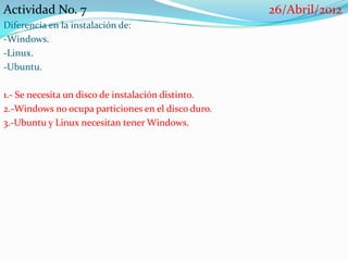 Actividad No. 7                                     26/Abril/2012
Diferencia en la instalación de:
-Windows.
-Linux.
-Ubuntu.

1.- Se necesita un disco de instalación distinto.
2.-Windows no ocupa particiones en el disco duro.
3.-Ubuntu y Linux necesitan tener Windows.
 
