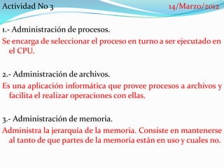 Actividad No 3                                  14/Marzo/2012

1.- Administración de procesos.
Se encarga de seleccionar el proceso en turno a ser ejecutado en
   el CPU.

2.- Administración de archivos.
Es una aplicación informática que provee procesos a archivos y
  facilita el realizar operaciones con ellas.

3.- Administración de memoria.
Administra la jerarquía de la memoria. Consiste en mantenerse
  al tanto de que partes de la memoria están en uso y cuales no.
 