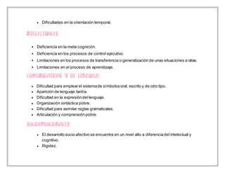  Dificultades en la orientación temporal.
 Deficiencia en la meta cognición.
 Deficiencia en los procesos de control ejecutivo.
 Limitaciones en los procesos de transferencia o generalización de unas situaciones a otras.
 Limitaciones en el proceso de aprendizaje.
 Dificultad para emplearel sistemade símbolosoral, escrito y de otro tipo.
 Aparición de lenguaje tardía.
 Dificultad en la expresióndel lenguaje.
 Organización sintáctica pobre.
 Dificultad para asimilar reglas gramaticales.
 Articulación y comprensiónpobre.
 El desarrollo socio afectivo se encuentra en un nivel alto a diferenciadel intelectual y
cognitivo.
 Rigidez.
 
