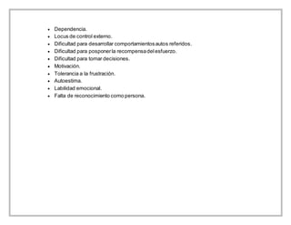  Dependencia.
 Locus de control externo.
 Dificultad para desarrollar comportamientosautos referidos.
 Dificultad para posponerla recompensadelesfuerzo.
 Dificultad para tomar decisiones.
 Motivación.
 Tolerancia a la frustración.
 Autoestima.
 Labilidad emocional.
 Falta de reconocimiento como persona.
 