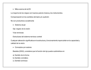  Mitos acerca de la DV
La mayoría de los ciegos son buenos para la música y los instrumentos.
Compensación en los sentidos del tacto y/o audición
No son productivos socialmente
 Sistema visual
Ojo: órgano de la visión
Vías nerviosas
Estructuras del sistema nervioso central
Cualquier alteración significativa en la estructura y funcionamiento repercutirán en la capacidad y
calidad de la visión.
 Conceptos por autores
Bautista (2002), considera que la función del ojo puede subdividirse en:
a) Sentido de la forma
b) Sentido cromático
c) Sentido luminoso
 