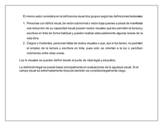 El mismo autor considera en la deficiencia visual dos grupos según las definicionesfuncionales
1. Personas con déficit visual, de visión subnormal o visión baja quienes a pesar de manifestar
una reducción de su capacidad visual poseen restos visuales que les permiten la lectura y
escritura en tinta de forma habitual y pueden realizar adecuadamente algunas tareas de la
vida diría.
2. Ciegos o invidentes, personas faltas de restos visuales o que, aun si los tienen, no permiten
el empleo de la lectura y escritura en tinta, pues solo se orientan a la luz o perciben
volúmenes entre otras cosas.
Los tx visuales se pueden definir desde el punto de vista legal y educativo.
La definiciónlegal se puede basar principalmente en evaluaciones de la agudeza visual. Si el
campo visual es extremadamente reducido también se consideralegalmente ciego.
 