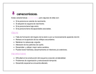 Características:
Estas características pueden variar; pero algunas de ellas son:
 Si la persona es carente de nacimiento.
 Si adquiere la ceguera de nacimiento.
 Si la persona tiene baja visión.
 Si la persona tiene discapacidades asociadas.
 Falla de formación del órgano de la visión o por su funcionamiento aparente disímil.
 Retraso en la aparición de los reflejos secundarios.
 Mantener la cabeza aja, erguida.
 Alteración de los patrones de sueño.
 Desarrollan y utilizan mejor varios sentidos.
 Pueden tener fotofobia, desarmamiento en interiores y/o exteriores.
 Dificultad en la construcción del esquema corporal y la lateralidad.
 Problemas de organización y estructuración temporal.
 Desarrollo espacial se encuentra alterado.
 