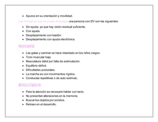  Apuros en su orientación y movilidad.
Las formas en que se puede desplazar una persona con DV son las siguientes:
 Sin ayuda, ya que hay visión residual suficiente.
 Con ayuda.
 Desplazamiento con bastón.
 Desplazamiento con ayuda electrónica.
 Las gatas y caminar se hace retardado en los niños ciegos.
 Tono muscular bajo.
 Musculatura débil por falta de estimulación.
 Equilibrio déficit.
 Dificultades posturales.
 La marcha es con movimientos rígidos.
 Conductas repetitivas o de auto estimulo.
 Para la atención es necesario hablar con tacto.
 No presentan alteraciones en la memoria.
 Buscar los objetos por sonidos.
 Retraso en el desarrollo.
 