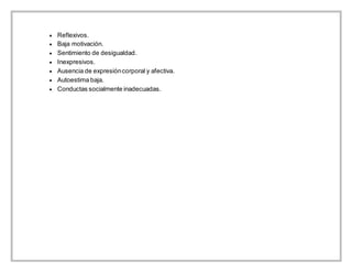  Reflexivos.
 Baja motivación.
 Sentimiento de desigualdad.
 Inexpresivos.
 Ausencia de expresióncorporal y afectiva.
 Autoestima baja.
 Conductas socialmente inadecuadas.
 