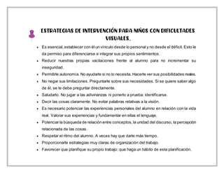 ESTRATEGIAS DE INTERVENCIÓN PARA NIÑOS CON DIFICULTADES
VISUALES.
 Es esencial, establecer con él un vínculo desde lo personal y no desde el déficit. Esto le
da permiso para diferenciarse e integrar sus propios sentimientos.
 Reducir nuestras propias vacilaciones frente al alumno para no incrementar su
inseguridad.
 Permitirle autonomía. No ayudarle si no lo necesita. Hacerle ver sus posibilidades reales.
 No negar sus limitaciones. Preguntarle sobre sus necesidades. Si se quiere saber algo
de él, se le debe preguntar directamente.
 Saludarlo. No jugar a las adivinanzas ni ponerlo a prueba: identificarse.
 Decir las cosas claramente. No evitar palabras relativas a la visión.
 Es necesario potenciar las experiencias personales del alumno en relación con la vida
real. Valorar sus experiencias y fundamentar en ellas el lenguaje.
 Potenciar la búsqueda de relación entre conceptos, la unidad del discurso, la percepción
relacionada de las cosas.
 Respetar el ritmo del alumno. A veces hay que darle más tiempo.
 Proporcionarle estrategias muy claras de organización del trabajo.
 Favorecer que planifique su propio trabajo: que haga un hábito de esta planificación.
 