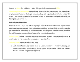 Cuando se alteran los eslabones o fases del movimiento hace evidente la DMo.
La importancia de la motricidad va más allá del aspecto físico ya que mediante esta el serhumano
empieza a construir circundante, por lo que constituye a la organización psicológica general del
sujeto y a la adaptación a su mundo exterior. A partir de la motricidad se desarrollan aspectos
fisiológicos y psicológicos.
Definiciones por autores
Escobar, un niño o joven con DMo es aquel que presenta de manera transitoria o permanente
alguna alteración de su aparto motor, debido a un deficiente funcionamiento en el SN, muscular
y/u óseo-articular, o en varios de ellos relacionados, que en grados variables limitan alguna de
las actividades que puede realizar el resto de las personas de su edad.
Fríend (1999), la DMo como insuficiencias motoras las organiza como enfermedades o tx
relacionados con los huesos, las articulaciones o los músculos.
Sánchez (1998) hace una división de la DMo
a) La DMo solo física, que presentan las personas con limitaciones en la movilidad de algunas
de las extremidades o que carecen de uno o más segmentos del cuerpo que pueden
deberse a causas congénitas o adquiridas.
 