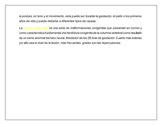la postura, en tono y el movimiento, esta puede ser durante la gestación, el parto o los primeros
años de vida y puede deberse a diferentes tipos de causas.
La espina bífida (EB) es una serie de malformaciones congénitas que presentan en común y
como característica fundamental una hendidura congénita de la columna vertebral como resultado
de un cierre anormal del tubo neural. Alrededor de los 28 días de gestación. Cuanto más extenso
y/o alto sea el nivel de la lesión, más frecuentes graves son las repercusiones.
 