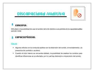 Discapacidad Auditiva
Concepto:
Dificultad o imposibilidad de usar el sentido del oído debido a una pérdida de la capacidadauditiva
parcial o total.
Características:
 Algunos efectos en la conducta auditiva son la distorsión del sonido, el reclutamiento y la
presencia de zumbido o acufeno.
 Cuando el oído interno se encuentra dañado, la posibilidad de analizar los sonidos para
identificar diferencias se ve afectada, por lo cual hay distorsión e imprecisión del sonido.
 