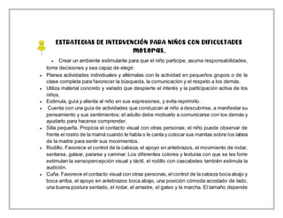 ESTRATEGIAS DE INTERVENCIÓN PARA NIÑOS CON DIFICULTADES
motoras.
 Crear un ambiente estimulante para que el niño participe, asuma responsabilidades,
tome decisiones y sea capaz de elegir.
 Planea actividades individuales y altérnalas con la actividad en pequeños grupos o de la
clase completa para favorecer la búsqueda, la comunicación y el respeto a los demás.
 Utiliza material concreto y variado que despierte el interés y la participación activa de los
niños.
 Estimula, guía y alienta al niño en sus expresiones, y evita reprimirlo.
 Cuenta con una guía de actividades que conduzcan al niño a descubrirse, a manifestar su
pensamiento y sus sentimientos; el adulto debe motivarlo a comunicarse con los demás y
ayudarlo para hacerse comprender.
 Silla pequeña. Propicia el contacto visual con otras personas; el niño puede observar de
frente el rostro de la mamá cuando le habla o le canta y colocar sus manitas sobre los labios
de la madre para sentir sus movimientos.
 Rodillo. Favorece el control de la cabeza, el apoyo en antebrazos, el movimiento de rodar,
sentarse, gatear, pararse y caminar. Los diferentes colores y texturas con que se les forre
estimulan la sensopercepción visual y táctil, el rodillo con cascabeles también estimula la
audición.
 Cuña. Favorece el contacto visual con otras personas, el control de la cabeza boca abajo y
boca arriba, el apoyo en antebrazos boca abajo, una posición cómoda acostado de lado,
una buena postura sentado, el rodar, el arrastre, el gateo y la marcha. El tamaño depende
 