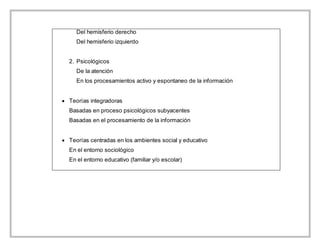 Del hemisferio derecho
Del hemisferio izquierdo
2. Psicológicos
De la atención
En los procesamientos activo y espontaneo de la información
 Teorías integradoras
Basadas en proceso psicológicos subyacentes
Basadas en el procesamiento de la información
 Teorías centradas en los ambientes social y educativo
En el entorno sociológico
En el entorno educativo (familiar y/o escolar)
 