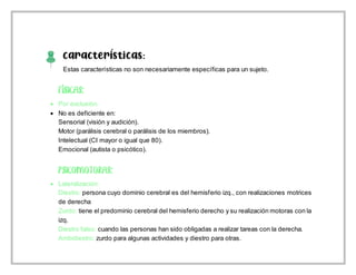 Características:
Estas características no son necesariamente específicas para un sujeto.
 Por exclusión.
 No es deficiente en:
Sensorial (visión y audición).
Motor (parálisis cerebral o parálisis de los miembros).
Intelectual (CI mayor o igual que 80).
Emocional (autista o psicótico).
 Lateralización:
Diestro: persona cuyo dominio cerebral es del hemisferio izq., con realizaciones motrices
de derecha
Zurdo: tiene el predominio cerebral del hemisferio derecho y su realización motoras con la
izq.
Diestro falso: cuando las personas han sido obligadas a realizar tareas con la derecha.
Ambidiestro: zurdo para algunas actividades y diestro para otras.
 