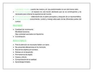 Lateralidad cruzada: cuando las manos y el ojo predominante no son del mismo lado.
 Percepción espacial: el espacio es una noción abstracta que se va construyendo y es
necesaria para ordenar la experiencia del mundo.
 Percepcióntemporal: elaboraciónde un plano perceptivo y después de un representativo.
 Esquema corporal: conocimiento, control y manejo adecuado de las diferentes partes del
cuerpo.
 Cantidad de movimiento.
Movilidad excesiva.
Hipo actividad asociada con hipotonía.
 Coordinación.
 Para la atención es necesario hablar con tacto.
 No presentan alteraciones en la memoria.
 Buscar los objetos por sonidos.
 Retraso en el desarrollo.
 Permanencia de objeto.
 Causa y efecto.
 Comprobaciónde la realidad.
 Aprendizaje limitado.
 