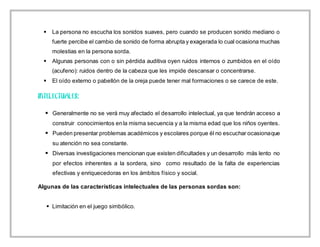  La persona no escucha los sonidos suaves, pero cuando se producen sonido mediano o
fuerte percibe el cambio de sonido de forma abrupta y exagerada lo cual ocasiona muchas
molestias en la persona sorda.
 Algunas personas con o sin pérdida auditiva oyen ruidos internos o zumbidos en el oído
(acufeno): ruidos dentro de la cabeza que les impide descansar o concentrarse.
 El oído externo o pabellón de la oreja puede tener mal formaciones o se carece de este.
 Generalmente no se verá muy afectado el desarrollo intelectual, ya que tendrán acceso a
construir conocimientos enla misma secuencia y a la misma edad que los niños oyentes.
 Pueden presentar problemas académicos y escolares porque él no escuchar ocasionaque
su atención no sea constante.
 Diversas investigaciones mencionan que existen dificultades y un desarrollo más lento no
por efectos inherentes a la sordera, sino como resultado de la falta de experiencias
efectivas y enriquecedoras en los ámbitos físico y social.
Algunas de las características intelectuales de las personas sordas son:
 Limitación en el juego simbólico.
 