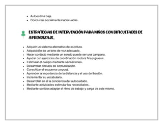  Autoestima baja.
 Conductas socialmente inadecuadas.
ESTRATEGIAS DE INTERVENCIÓN PARA NIÑOS CON DIFICULTADES DE
APRENDIZAJE.
 Mediante sonidos adaptar el ritmo de trabajo y carga de este mismo.
 Adquirir un sistema alternativo de escritura.
 Adquisición de un tono de voz adecuado.
 Hacer contacto mediante un sonido puede ser una campana.
 Ayudar con ejercicios de coordinación motora fina y gruesa.
 Estimular el cuerpo mediante sensaciones.
 Desarrollar círculos de comunicación.
 Consolidar el esquema corporal.
 Aprender la importancia de la distancia y el uso del bastón.
 Incrementar su vocabulario.
 Desarrollar en el la conciencia del autocuidado.
 Mediante actividades estimular las necesidades.
 