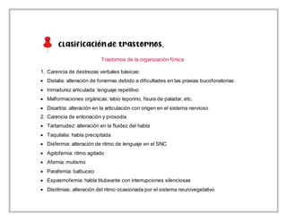 Clasificaciónde trastornos.
Trastornos de la organización fónica
1. Carencia de destrezas verbales básicas:
 Dislalia: alteración de fonemas debido a dificultades en las praxias bucofonatorias
 Inmadurez articulada: lenguaje repetitivo
 Malformaciones orgánicas: labio leporino, fisura de paladar, etc.
 Disartria: alteración en la articulación con origen en el sistema nervioso
2. Carencia de entonación y prosodia
 Tartamudez: alteración en la fluidez del habla
 Taquilalia: habla precipitada
 Disfermia: alteración de ritmo de lenguaje en el SNC
 Agitofemia: ritmo agitado
 Afemia: mutismo
 Parafemia: balbuceo
 Espasmofemia: habla titubeante con interrupciones silenciosas
 Disritmias: alteración del ritmo ocasionada por el sistema neurovegetativo
 
