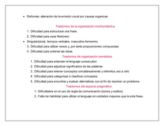  Disfonias: alteración de la emisión vocal por causas organicas
Trastornos de la organización morfosintáctica
1. Dificultad para estructurar una frase
2. Dificultad para usas flexiones:
 Singular/plural, tiempos verbales, masculino-femenino.
3. Dificultad para utilizar nexos y, por tanto proposiciones compuestas
4. Dificultad para ordenar las ideas
Trastornos de organización semántica
1. Dificultad para entender el lenguaje consecutivo
2. Dificultad para adjudicar significados de las palabras
3. Dificultad para retener conceptos simultáneamente y referirlos uno a otro
4. Dificultad para categorizar o clasificar conceptos
5. Dificultad para encontrar y evaluar alternativas con el fin de resolver un problema
Trastornos del aspecto pragmático
1. Dificultades en el uso de regla de comunicación (turnos y estilos)
2. Falta de habilidad para utilizar el lenguaje en unidades mayores que la sola frase.
 