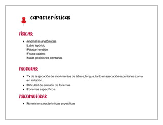 Características
 Anomalías anatómicas
Labio lepórido
Paladar hendido
Fisura palatina
Malas posiciones dentarias
 Tx de la ejecución de movimientos de labios, lengua, tanto en ejecución espontanea como
en imitación.
 Dificultad de emisión de fonemas.
 Fonemas específicos.
 No existen características especificas
 