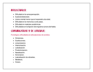 Dificultad en la sensopercepción.
 Audición/distorsión.
 Léxico mental menor que el esperado ala edad.
 Dificultad en la memoria a corto plazo.
 Dificultad en materias académicas.
 Dificultades en la fijación del engrama sonoro del habla.
Fonológico,dificultades en articulaciones de sonidos
 Omisiones.
 Sustituciones.
 oclusivizacion.
 Interiorización.
 Labialización.
 Posteriorizacion.
 Nasalización.
 Sonoracion.
 Lateralización de vibrantes.
 Metátesis.
 Ceseo.
 