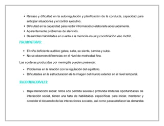  Retraso y dificultad en la autorregulación y planificación de la conducta, capacidad para
anticipar situaciones y el control ejecutivo.
 Dificultad en la capacidad para recibir información y elaborarla adecuadamente.
 Aparentemente problemas de atención.
 Desarrollan habilidades en cuanto a la memoria visual y coordinación viso motriz.
 El niño deficiente auditivo gatea, salta, se sienta, camina y sube.
 No se observan diferencias en el nivel de motricidad fina.
Las sorderas producidas por meningitis pueden presentar:
 Problemas en la relación con la regulación del equilibrio.
 Dificultades en la estructuración de la imagen del mundo exterior en el nivel temporal.
 Baja interacción social: niños con pérdida severa o profunda limita las oportunidades de
interacción social, tienen una falta de habilidades específicas para iniciar, mantener y
controlar el desarrollo de las interacciones sociales, así como para satisfacer las demandas
 