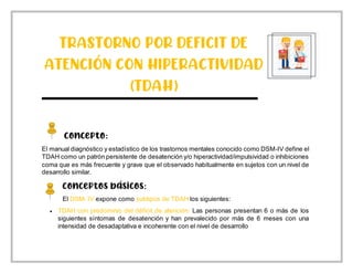 TRASTORNO POR DEFICIT DE
ATENCIÓN CON HIPERACTIVIDAD
(TDAH)
Concepto:
El manual diagnóstico y estadístico de los trastornos mentales conocido como DSM-IV define el
TDAH como un patrón persistente de desatención y/o hiperactividad/impulsividad o inhibiciones
coma que es más frecuente y grave que el observado habitualmente en sujetos con un nivel de
desarrollo similar.
Conceptos básicos:
El DSM- IV expone como subtipos de TDAH los siguientes:
 TDAH con predominio del déficit de atención: Las personas presentan 6 o más de los
siguientes síntomas de desatención y han prevalecido por más de 6 meses con una
intensidad de desadaptativa e incoherente con el nivel de desarrollo
 