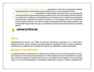  TAH con predominio hiperactivo impulsivo: presentan 6 o más de los siguientes síntomas
de hiperactividad e impulsividad y han persistido por lo menos durante 6 meses
 TDAH con tipo combinado: presentan 6 o más síntomas de desatención y 6 o mássíntomas
de hiperactividad e impulsividad siempre existido por lo menos durante los últimos6meses.
 Los síntomas no aparecen exclusivamente en el transcurso de un trastorno generalizado
del desarrollo, esquizofrenia o trastorno psicótico y no se explican mejor por la presencia
de otro trastorno mental, en el caso de sujetos, especialmente adolescentes y adultos, que
actualmente tengan síntomas que no completó los criterios debe especificarse en remisión
parcial.
Características.
Generalmente el alumno con TDAH no presenta variaciones anormales en su estructura o
apariencia física, aunque pueden producirse algunas anomalías físicas menores paréntesis
hipertelorismo, paladar ojival o implantación baja en los pabellones auditivos paréntesis.
La hiperactividad se manifiesta con un alto nivel de energía coma el cual puede variar en función
de la edad y el nivel de desarrollo del sujeto: los niños están en marcha constantemente y tocan
todo coma se precipitan a cualquier sitio como se ve no saltan sobre muebles, corren por toda la
casa y es muy difícil participar en actividades sedentarias de grupo. Pueden manifestar tics
 