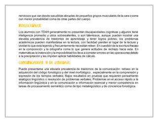 nerviosos que van desde sacudidas abruptas de pequeños grupos musculares de la cara ocoma
con menor probabilidad coma de otras partes del cuerpo.
Los alumnos con TDAH generalmente no presentan discapacidades cognitivas y algunos tiene
inteligencia promedio y otros sobresalientes, o son talentosos, aunque pueden mostrar una
elevada prevalencia de trastornos de aprendizaje y tener logros pobres, los problemas
académicos pueden manifestarse en la lectura, con facilidad pierden el lugar de la lectura y
olvidan lo que está leyendo y frecuentemente necesitan releer. En cuestión de la escriturafracaso
en la composición y la ortografía coma lo que genera actitudes de rechazo hacia esta. En
matemáticas la inatención y la imposibilidad los lleva a cometer errores en las operacionesdebido
a la precipitación y les impiden aplicar habilidades de cálculo.
Puede presentarse una elevada prevalencia de trastornos de la comunicación: retraso en la
adquisición del código fonológico y del nivel morfológico , especialmente en la comprensión y
expresión de los tiempos verbales; Bajos resultados en pruebas que requieren pensamiento
analógico lingüístico o resolución de problemas verbales; Problemas en el acceso rápido a la
información lingüística y en la comunicación e información esencial y menor competencia en
tareas de procesamiento semántico coma de tipo metalingüístico y de conciencia fonológica.
 