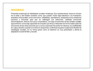 Presentan evidencias de habilidades sociales inmaduras; Sus características varían en función
de la edad y del Estado evolutivo como que pueden incluir baja tolerancia a la frustración,
arrebatos emocionales coma mal humor, irritabilidad, autoritarismo, testarudez toma insistencia
excesiva y frecuente para que se satisfagan sus peticiones; Labilidad emocional,
desmoralización, disforia; Son poco cooperativos, con baja comprensión de las señales sociales,
egocentrismo coma baja capacidad de empatía que lleva a interpretar de forma inadecuada las
emociones de las otras personas pon y coma y expresan frecuente me interesa, ira y sentimientos
de culpa y tienden a perder el control en situaciones conflictivas requiere la aplicación flexible de
estrategias sociales. En su forma grave como el trastorno es muy perturbador y afecta la
adaptación social familiar y escolar.
 
