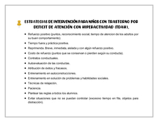ESTRATEGIAS DE INTERVENCIÓN PARA NIÑOS CON TRASTORNO POR
DEFICIT DE ATENCIÓN CON HIPERACTIVIDAD (TDAH).
 Refuerzo positivo (puntos, reconocimiento social, tiempo de atencion de los adultos por
su buen comportamiento).
 Tiempo fuera y práctica positiva.
 Reprimenda. Breve, inmediata, aislada y con algún refuerzo positivo.
 Costo de refuerzo (puntos que se conservan o pierden según su conducta).
 Contratos conductuales.
 Autoevaluación de las conductas.
 Atribución de éxitos y fracasos.
 Entrenamiento en autoconstrucciones.
 Entrenamiento en solución de problemas y habilidades sociales.
 Técnicas de relajación.
 Paciencia.
 Plantear las reglas a todos los alumnos.
 Evitar situaciones que no se puedan controlar (excesivo tiempo en fila, objetos para
distracción).
 