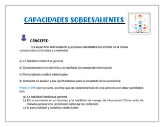 CAPACIDADES SOBRESALIENTES
CONCEPTO:
Es aquel niño sobresaliente que posee habilidadespor encima de la media,
compromiso conla tarea y creatividad.
a) La habilidad intelectual general.
b) Conocimiento en un dominio y la habilidad de manejo de información
c) Personalidad y estilos intelectuales
d) Ambiente en alusión a las oportunidades para el desarrollo de la excelencia.
Prieto (1999) por su parte, escribe que las características de una persona con altas habilidades
son:
a) La habilidad intelectual general
b) El conocimiento en un dominio y la habilidad de manejo de información Coma tanto de
manera general con un dominio particular de contenido
c) la personalidad y asistidos intelectuales
 