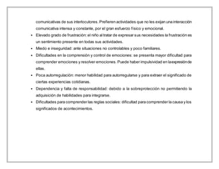 comunicativas de sus interlocutores. Prefieren actividades que no les exijan una interacción
comunicativa intensa y constante, por el gran esfuerzo físico y emocional.
 Elevado grado de frustración: el niño al tratar de expresar sus necesidades la frustración es
un sentimiento presente en todas sus actividades.
 Miedo e inseguridad: ante situaciones no controlables y poco familiares.
 Dificultades en la comprensión y control de emociones: se presenta mayor dificultad para
comprender emociones y resolver emociones. Puede haber impulsividad en laexpresiónde
ellas.
 Poca autorregulación: menor habilidad para autorregularse y para extraer el significado de
ciertas experiencias cotidianas.
 Dependencia y falta de responsabilidad: debido a la sobreprotección no permitiendo la
adquisición de habilidades para integrarse.
 Dificultades para comprender las reglas sociales: dificultad para comprender la causa y los
significados de acontecimientos.
 