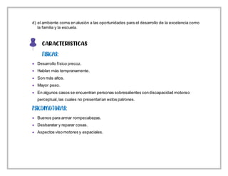d) el ambiente coma en alusión a las oportunidades para el desarrollo de la excelencia como
la familia y la escuela.
CARACTERISTICAS
 Desarrollo físico precoz.
 Hablan más tempranamente.
 Son más altos.
 Mayor peso.
 En algunos casos se encuentran personas sobresalientes condiscapacidad motorao
perceptual, las cuales no presentarían estos patrones.
 Buenos para armar rompecabezas.
 Desbaratar y reparar cosas.
 Aspectos viso motores y espaciales.
 
