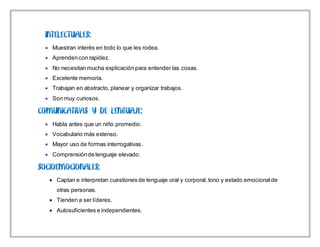 Muestran interés en todo lo que les rodea.
 Aprendencon rapidez.
 No necesitan mucha explicación para entender las cosas.
 Excelente memoria.
 Trabajan en abstracto, planear y organizar trabajos.
 Son muy curiosos.
 Habla antes que un niño promedio.
 Vocabulario más extenso.
 Mayor uso de formas interrogativas.
 Comprensiónde lenguaje elevado.
 Captan e interpretan cuestiones de lenguaje oral y corporal,tono y estado emocionalde
otras personas.
 Tienden a ser líderes.
 Autosuficientes e independientes.
 