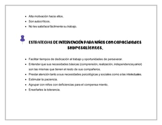  Alta motivación hacia ellos.
 Son autocríticos.
 No les satisface fácilmente su trabajo.
ESTRATEGIAS DE INTERVENCIÓN PARA NIÑOS concapacidades
sobresalientes.
 Facilitar tiempos de dedicación al trabajo y oportunidades de perseverar.
 Entender que sus necesidades básicas (comprensión, realización, independenciayamor)
son las mismas que tienen el resto de sus compañeros.
 Prestar atención tanto a sus necesidades psicológicas y sociales como a las intelectuales.
 Estimular la paciencia.
 Agrupar con niños con deficiencias para el compensa miento.
 Enseñarles la tolerancia.
 